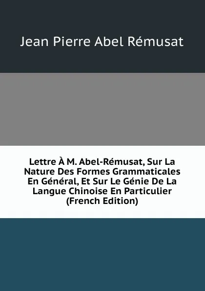 Обложка книги Lettre A M. Abel-Remusat, Sur La Nature Des Formes Grammaticales En General, Et Sur Le Genie De La Langue Chinoise En Particulier (French Edition), Jean Pierre Abel Rémusat