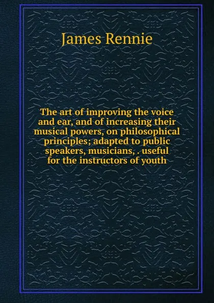 Обложка книги The art of improving the voice and ear, and of increasing their musical powers, on philosophical principles; adapted to public speakers, musicians, . useful for the instructors of youth, James Rennie