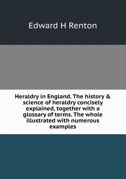 Обложка книги Heraldry in England. The history . science of heraldry concisely explained, together with a glossary of terms. The whole illustrated with numerous examples, Edward H Renton