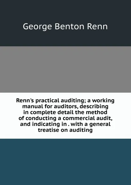 Обложка книги Renn.s practical auditing; a working manual for auditors, describing in complete detail the method of conducting a commercial audit, and indicating in . with a general treatise on auditing, George Benton Renn