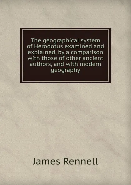 Обложка книги The geographical system of Herodotus examined and explained, by a comparison with those of other ancient authors, and with modern geography, James Rennell