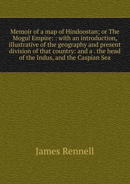 Обложка книги Memoir of a map of Hindoostan; or The Mogul Empire: : with an introduction, illustrative of the geography and present division of that country: and a . the head of the Indus, and the Caspian Sea., James Rennell