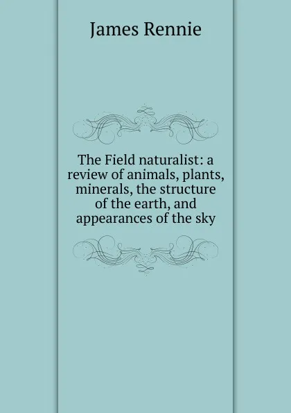 Обложка книги The Field naturalist: a review of animals, plants, minerals, the structure of the earth, and appearances of the sky, James Rennie