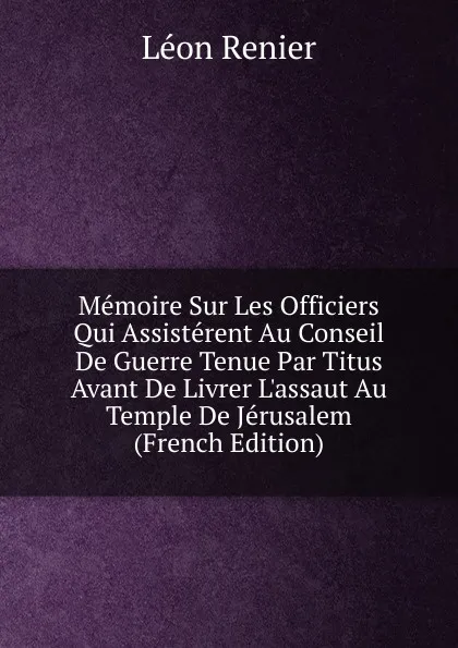 Обложка книги Memoire Sur Les Officiers Qui Assisterent Au Conseil De Guerre Tenue Par Titus Avant De Livrer L.assaut Au Temple De Jerusalem (French Edition), Léon Renier
