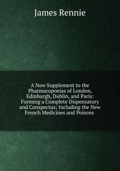 Обложка книги A New Supplement to the Pharmacopoeias of London, Edinburgh, Dublin, and Paris: Forming a Complete Dispensatory and Conspectus; Including the New French Medicines and Poisons ., James Rennie