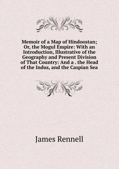 Обложка книги Memoir of a Map of Hindoostan; Or, the Mogul Empire: With an Introduction, Illustrative of the Geography and Present Division of That Country: And a . the Head of the Indus, and the Caspian Sea, James Rennell