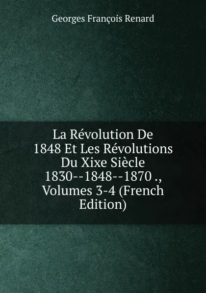 Обложка книги La Revolution De 1848 Et Les Revolutions Du Xixe Siecle 1830--1848--1870 ., Volumes 3-4 (French Edition), Georges Franc̦ois Renard