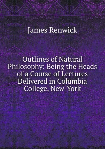 Обложка книги Outlines of Natural Philosophy: Being the Heads of a Course of Lectures Delivered in Columbia College, New-York, James Renwick