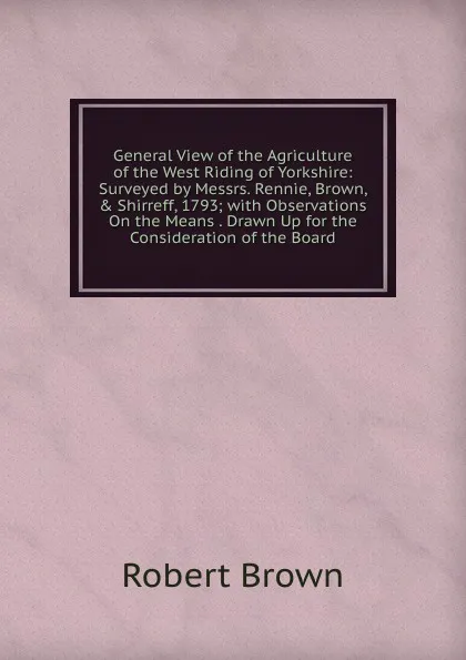 Обложка книги General View of the Agriculture of the West Riding of Yorkshire: Surveyed by Messrs. Rennie, Brown, . Shirreff, 1793; with Observations On the Means . Drawn Up for the Consideration of the Board, Robert Brown