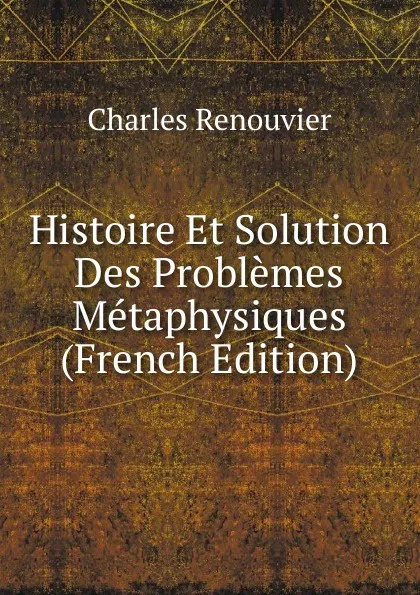 Обложка книги Histoire Et Solution Des Problemes Metaphysiques (French Edition), Charles Renouvier