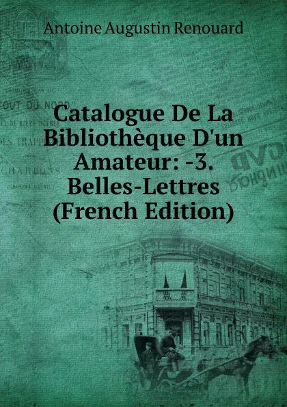 Обложка книги Catalogue De La Bibliotheque D.un Amateur: -3. Belles-Lettres (French Edition), Antoine Augustin Renouard