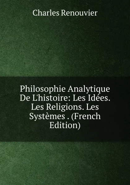 Обложка книги Philosophie Analytique De L.histoire: Les Idees. Les Religions. Les Systemes . (French Edition), Charles Renouvier