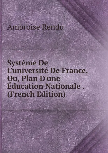 Обложка книги Systeme De L.universite De France, Ou, Plan D.une Education Nationale . (French Edition), Ambroise Rendu