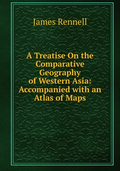 Обложка книги A Treatise On the Comparative Geography of Western Asia: Accompanied with an Atlas of Maps, James Rennell