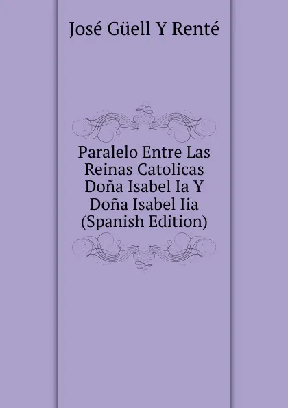 Обложка книги Paralelo Entre Las Reinas Catolicas Dona Isabel Ia Y Dona Isabel Iia (Spanish Edition), José Güell y Renté