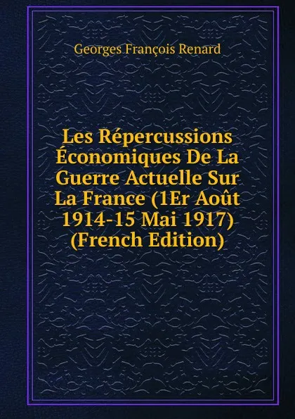 Обложка книги Les Repercussions Economiques De La Guerre Actuelle Sur La France (1Er Aout 1914-15 Mai 1917) (French Edition), Georges Franc̦ois Renard