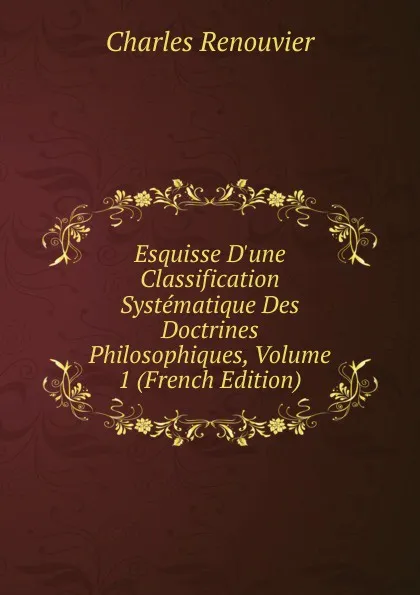 Обложка книги Esquisse D.une Classification Systematique Des Doctrines Philosophiques, Volume 1 (French Edition), Charles Renouvier