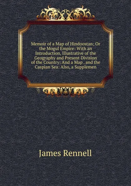 Обложка книги Memoir of a Map of Hindoostan; Or the Mogul Empire: With an Introduction, Illustrative of the Geography and Present Division of the Country: And a Map . and the Caspian Sea: Also, a Supplemen, James Rennell