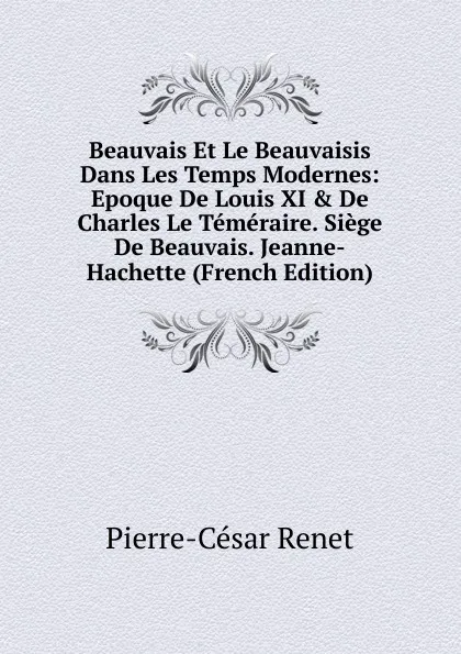 Обложка книги Beauvais Et Le Beauvaisis Dans Les Temps Modernes: Epoque De Louis XI . De Charles Le Temeraire. Siege De Beauvais. Jeanne-Hachette (French Edition), Pierre-César Renet