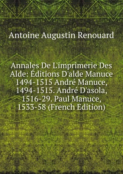 Обложка книги Annales De L.imprimerie Des Alde: Editions D.alde Manuce 1494-1515 Andre Manuce, 1494-1515. Andre D.asola, 1516-29. Paul Manuce, 1533-58 (French Edition), Antoine Augustin Renouard