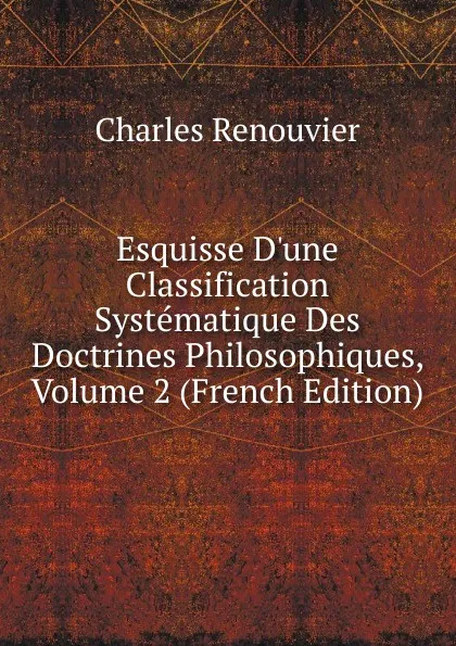 Обложка книги Esquisse D.une Classification Systematique Des Doctrines Philosophiques, Volume 2 (French Edition), Charles Renouvier