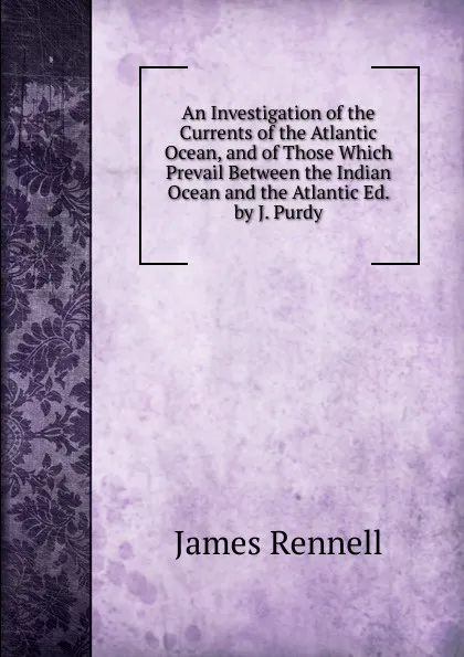 Обложка книги An Investigation of the Currents of the Atlantic Ocean, and of Those Which Prevail Between the Indian Ocean and the Atlantic Ed. by J. Purdy., James Rennell