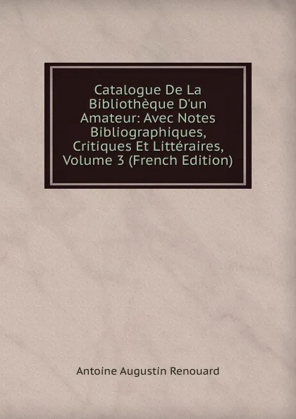 Обложка книги Catalogue De La Bibliotheque D.un Amateur: Avec Notes Bibliographiques, Critiques Et Litteraires, Volume 3 (French Edition), Antoine Augustin Renouard