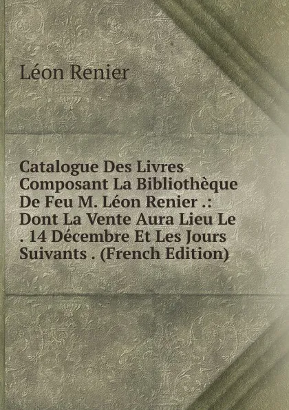 Обложка книги Catalogue Des Livres Composant La Bibliotheque De Feu M. Leon Renier .: Dont La Vente Aura Lieu Le . 14 Decembre Et Les Jours Suivants . (French Edition), Léon Renier