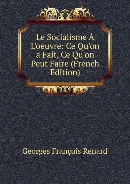 Обложка книги Le Socialisme A L.oeuvre: Ce Qu.on a Fait, Ce Qu.on Peut Faire (French Edition), Georges Franc̦ois Renard