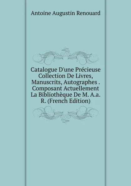 Обложка книги Catalogue D.une Precieuse Collection De Livres, Manuscrits, Autographes . Composant Actuellement La Bibliotheque De M. A.a.R. (French Edition), Antoine Augustin Renouard