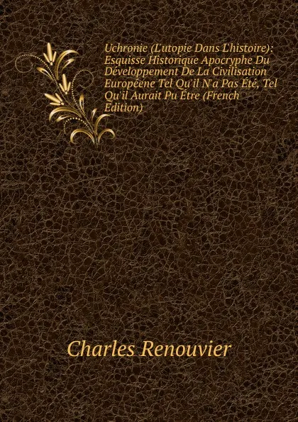 Обложка книги Uchronie (L.utopie Dans L.histoire): Esquisse Historique Apocryphe Du Developpement De La Civilisation Europeene Tel Qu.il N.a Pas Ete, Tel Qu.il Aurait Pu Etre (French Edition), Charles Renouvier