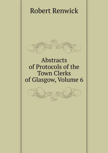 Обложка книги Abstracts of Protocols of the Town Clerks of Glasgow, Volume 6, Robert Renwick