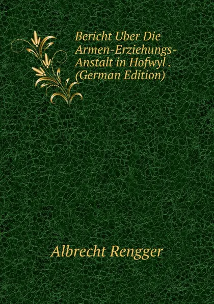 Обложка книги Bericht Uber Die Armen-Erziehungs-Anstalt in Hofwyl . (German Edition), Albrecht Rengger