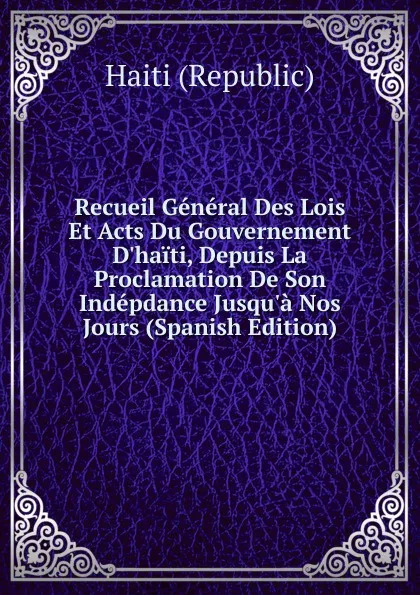 Обложка книги Recueil General Des Lois Et Acts Du Gouvernement D.haiti, Depuis La Proclamation De Son Indepdance Jusqu.a Nos Jours (Spanish Edition), Haiti (Republic)