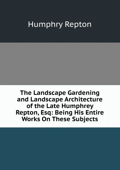 Обложка книги The Landscape Gardening and Landscape Architecture of the Late Humphrey Repton, Esq: Being His Entire Works On These Subjects, Humphry Repton