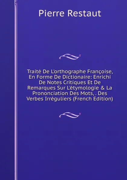 Обложка книги Traite De L.orthographe Francoise, En Forme De Dictionaire: Enrichi De Notes Critiques Et De Remarques Sur L.etymologie . La Prononciation Des Mots, . Des Verbes Irreguliers (French Edition), Pierre Restaut