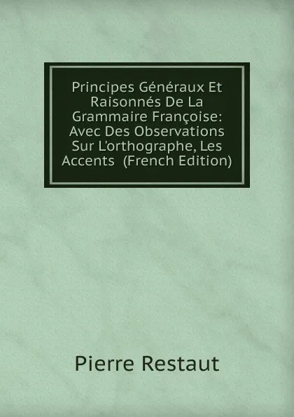 Обложка книги Principes Generaux Et Raisonnes De La Grammaire Francoise: Avec Des Observations Sur L.orthographe, Les Accents  (French Edition), Pierre Restaut