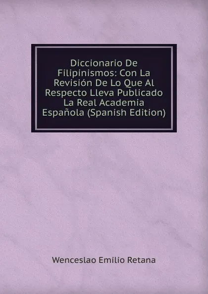 Обложка книги Diccionario De Filipinismos: Con La Revision De Lo Que Al Respecto Lleva Publicado La Real Academia Espanola (Spanish Edition), Wenceslao Emilio Retana