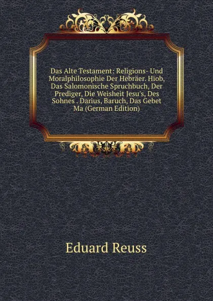 Обложка книги Das Alte Testament: Religions- Und Moralphilosophie Der Hebraer. Hiob, Das Salomonische Spruchbuch, Der Prediger, Die Weisheit Jesu.s, Des Sohnes . Darius, Baruch, Das Gebet Ma (German Edition), Eduard Reuss