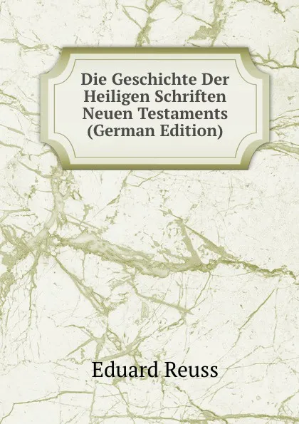 Обложка книги Die Geschichte Der Heiligen Schriften Neuen Testaments (German Edition), Eduard Reuss