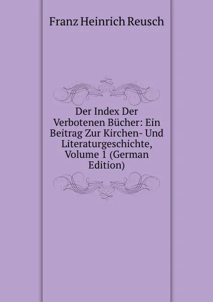 Обложка книги Der Index Der Verbotenen Bucher: Ein Beitrag Zur Kirchen- Und Literaturgeschichte, Volume 1 (German Edition), Franz Heinrich Reusch