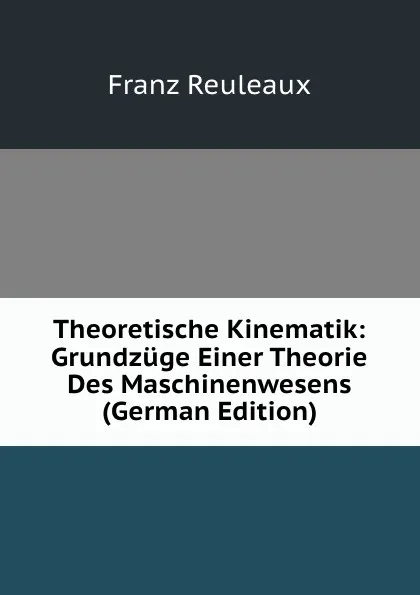 Обложка книги Theoretische Kinematik: Grundzuge Einer Theorie Des Maschinenwesens (German Edition), Franz Reuleaux