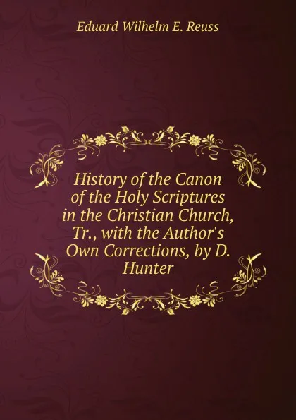 Обложка книги History of the Canon of the Holy Scriptures in the Christian Church, Tr., with the Author.s Own Corrections, by D. Hunter, Eduard Wilhelm E. Reuss