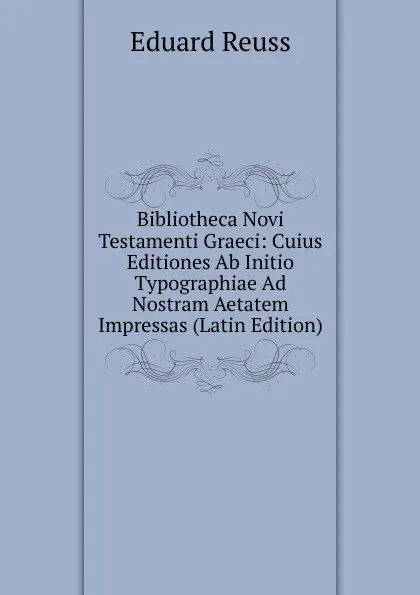 Обложка книги Bibliotheca Novi Testamenti Graeci: Cuius Editiones Ab Initio Typographiae Ad Nostram Aetatem Impressas (Latin Edition), Eduard Reuss