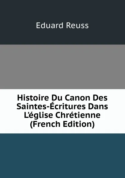 Обложка книги Histoire Du Canon Des Saintes-Ecritures Dans L.eglise Chretienne (French Edition), Eduard Reuss