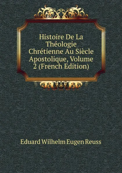 Обложка книги Histoire De La Theologie Chretienne Au Siecle Apostolique, Volume 2 (French Edition), Eduard Wilhelm Eugen Reuss