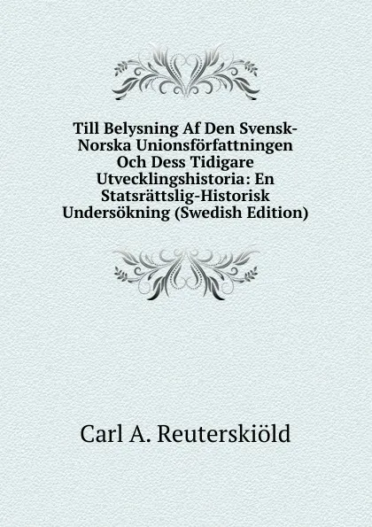 Обложка книги Till Belysning Af Den Svensk-Norska Unionsforfattningen Och Dess Tidigare Utvecklingshistoria: En Statsrattslig-Historisk Undersokning (Swedish Edition), Carl A. Reuterskiöld