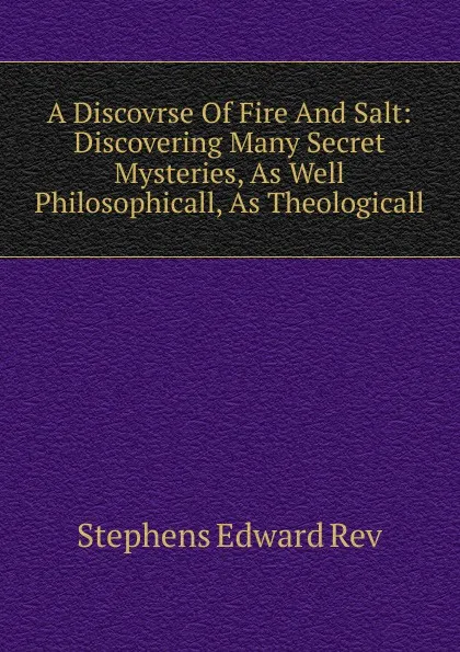 Обложка книги A Discovrse Of Fire And Salt: Discovering Many Secret Mysteries, As Well Philosophicall, As Theologicall, Stephens Edward Rev