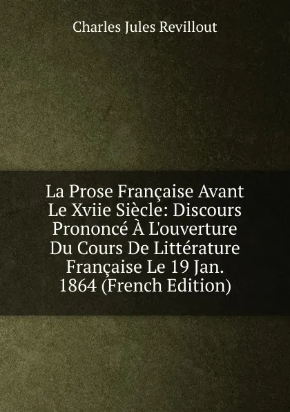 Обложка книги La Prose Francaise Avant Le Xviie Siecle: Discours Prononce A L.ouverture Du Cours De Litterature Francaise Le 19 Jan. 1864 (French Edition), Charles Jules Revillout