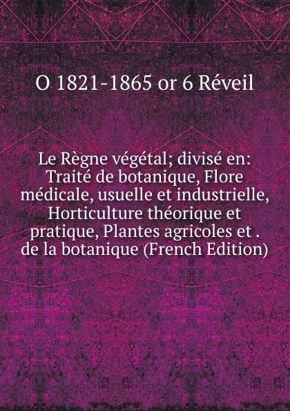 Обложка книги Le Regne vegetal; divise en: Traite de botanique, Flore medicale, usuelle et industrielle, Horticulture theorique et pratique, Plantes agricoles et . de la botanique (French Edition), O 1821-1865 or 6 Réveil